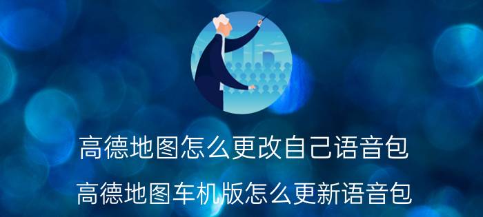 高德地图怎么更改自己语音包 高德地图车机版怎么更新语音包？